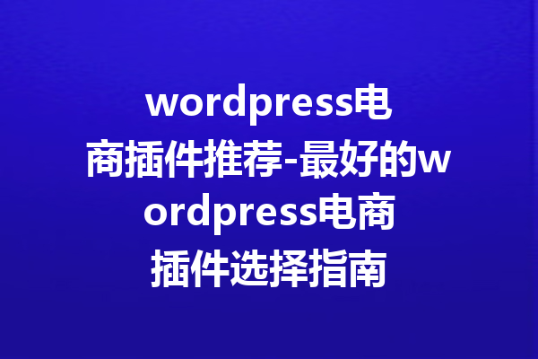wordpress电商插件推荐-最好的wordpress电商插件选择指南