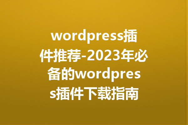 wordpress插件推荐-2023年必备的wordpress插件下载指南