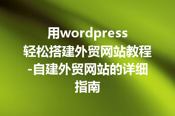 用wordpress轻松搭建外贸网站教程-自建外贸网站的详细指南