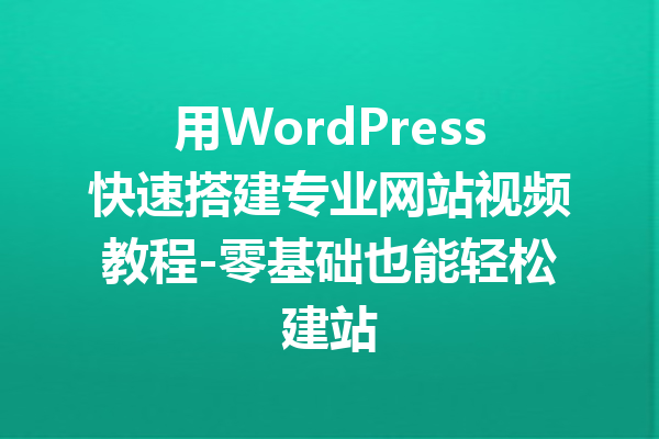 用WordPress快速搭建专业网站视频教程-零基础也能轻松建站