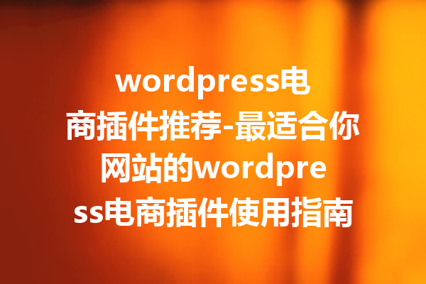 wordpress电商插件推荐-最适合你网站的wordpress电商插件使用指南
