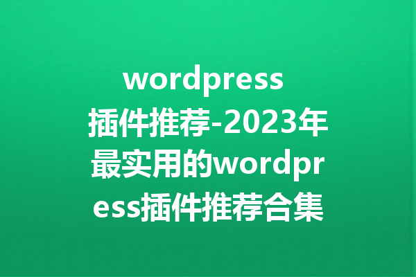 wordpress 插件推荐-2023年最实用的wordpress插件推荐合集