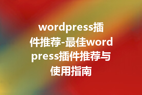 wordpress插件推荐-最佳wordpress插件推荐与使用指南