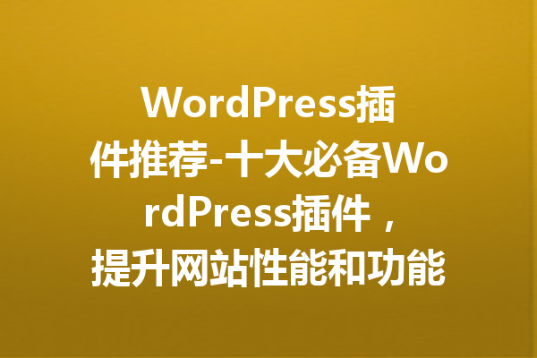 WordPress插件推荐-十大必备WordPress插件，提升网站性能和功能