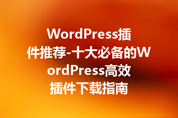 WordPress插件推荐-十大必备的WordPress高效插件下载指南