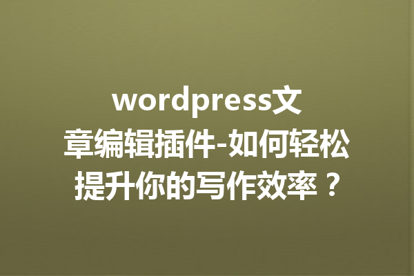 wordpress文章编辑插件-如何轻松提升你的写作效率？
