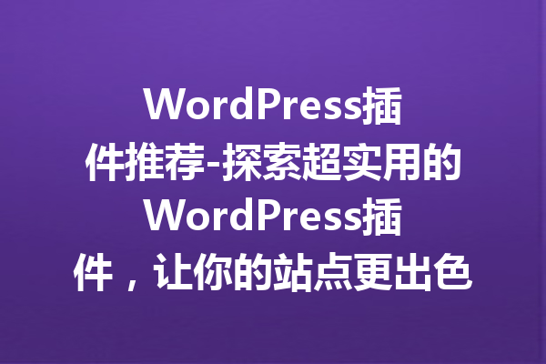 WordPress插件推荐-探索超实用的WordPress插件，让你的站点更出色！