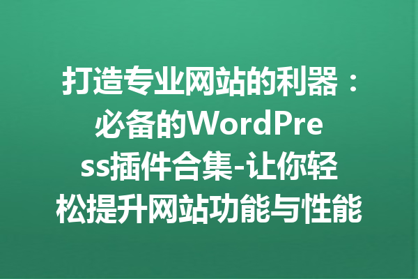 打造专业网站的利器：必备的WordPress插件合集-让你轻松提升网站功能与性能