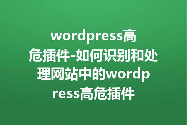 wordpress高危插件-如何识别和处理网站中的wordpress高危插件