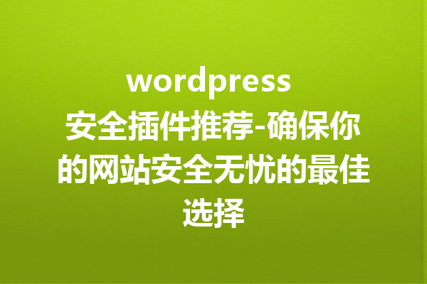 wordpress 安全插件推荐-确保你的网站安全无忧的最佳选择