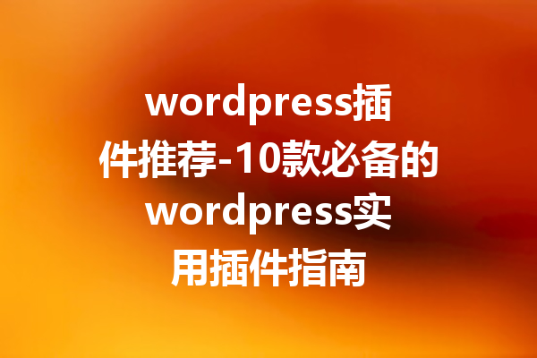 wordpress插件推荐-10款必备的wordpress实用插件指南