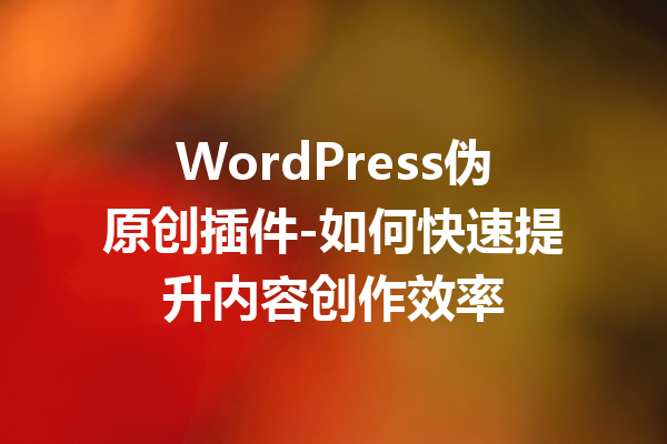 WordPress伪原创插件-如何快速提升内容创作效率