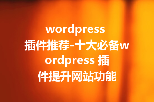 wordpress 插件推荐-十大必备wordpress 插件提升网站功能