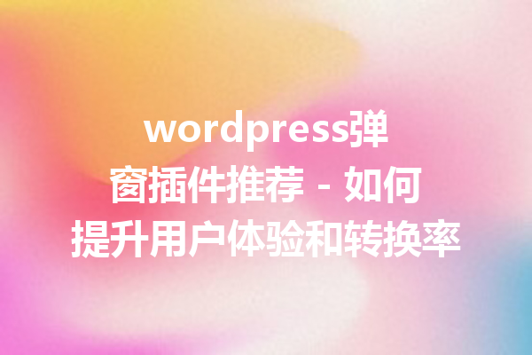 wordpress弹窗插件推荐 - 如何提升用户体验和转换率