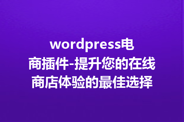 wordpress电商插件-提升您的在线商店体验的最佳选择