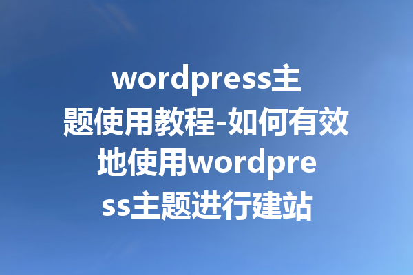 wordpress主题使用教程-如何有效地使用wordpress主题进行建站