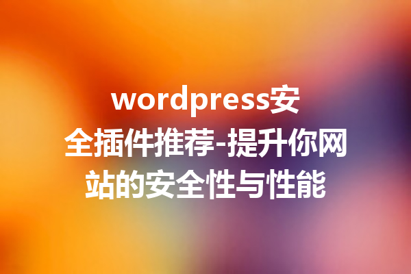 wordpress安全插件推荐-提升你网站的安全性与性能