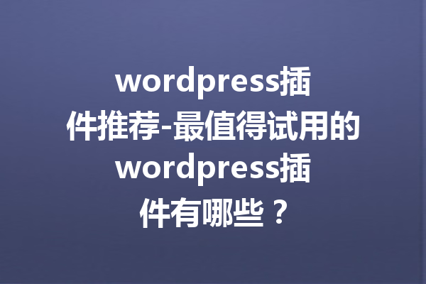 wordpress插件推荐-最值得试用的wordpress插件有哪些？