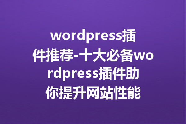 wordpress插件推荐-十大必备wordpress插件助你提升网站性能