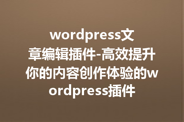 wordpress文章编辑插件-高效提升你的内容创作体验的wordpress插件