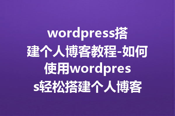 wordpress搭建个人博客教程-如何使用wordpress轻松搭建个人博客