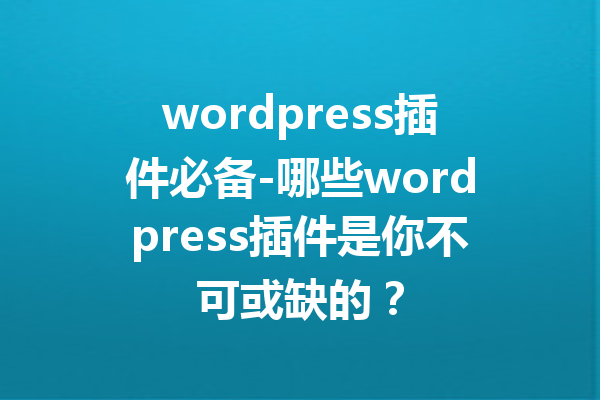 wordpress插件必备-哪些wordpress插件是你不可或缺的？
