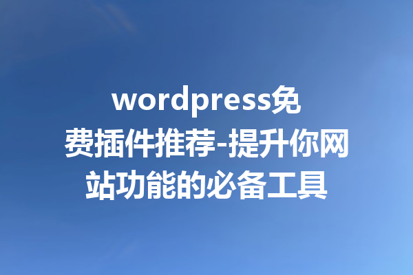 wordpress免费插件推荐-提升你网站功能的必备工具