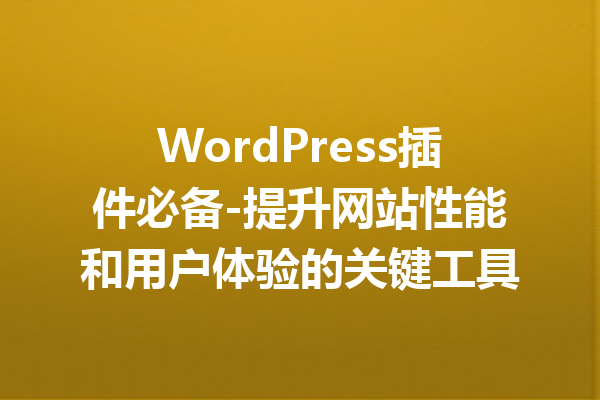 WordPress插件必备-提升网站性能和用户体验的关键工具