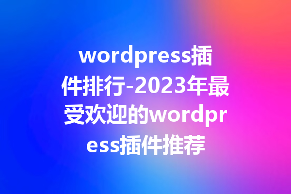 wordpress插件排行-2023年最受欢迎的wordpress插件推荐
