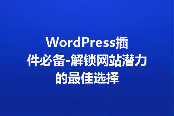 WordPress插件必备-解锁网站潜力的最佳选择