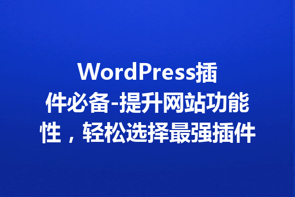 WordPress插件必备-提升网站功能性，轻松选择最强插件