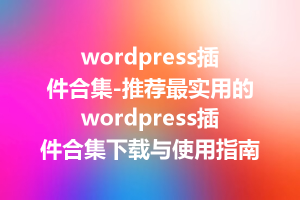 wordpress插件合集-推荐最实用的wordpress插件合集下载与使用指南