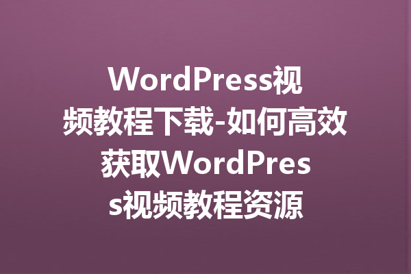 WordPress视频教程下载-如何高效获取WordPress视频教程资源