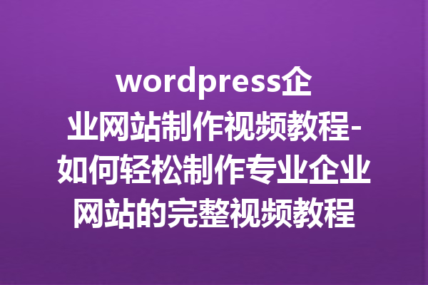 wordpress企业网站制作视频教程-如何轻松制作专业企业网站的完整视频教程