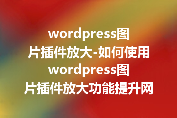 wordpress图片插件放大-如何使用wordpress图片插件放大功能提升网站视觉效果