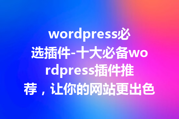 wordpress必选插件-十大必备wordpress插件推荐，让你的网站更出色！