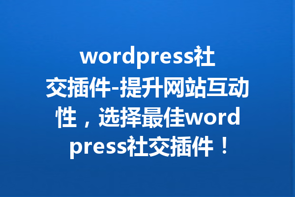 wordpress社交插件-提升网站互动性，选择最佳wordpress社交插件！