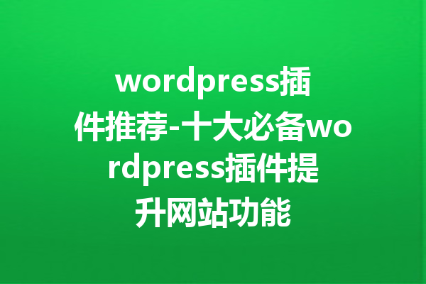 wordpress插件推荐-十大必备wordpress插件提升网站功能