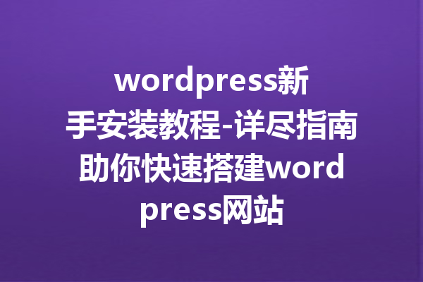 wordpress新手安装教程-详尽指南助你快速搭建wordpress网站