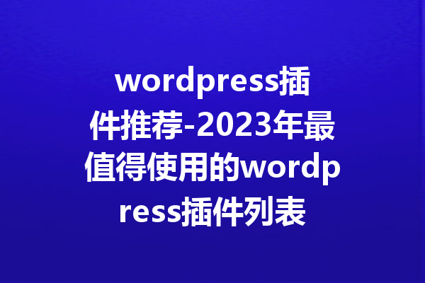wordpress插件推荐-2023年最值得使用的wordpress插件列表