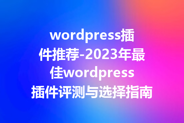 wordpress插件推荐-2023年最佳wordpress插件评测与选择指南