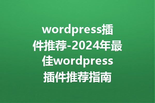 wordpress插件推荐-2024年最佳wordpress插件推荐指南