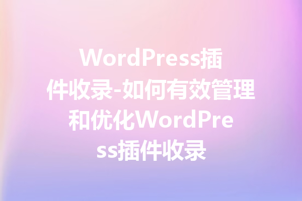 WordPress插件收录-如何有效管理和优化WordPress插件收录