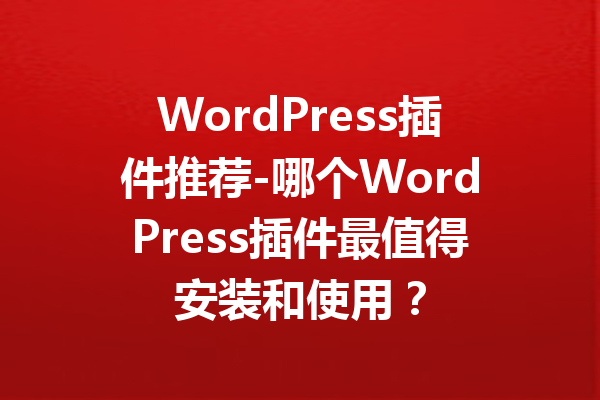 WordPress插件推荐-哪个WordPress插件最值得安装和使用？