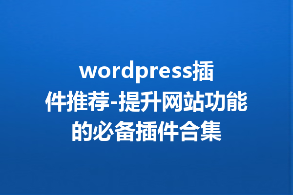 wordpress插件推荐-提升网站功能的必备插件合集