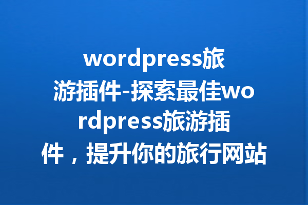 wordpress旅游插件-探索最佳wordpress旅游插件，提升你的旅行网站体验