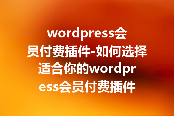 wordpress会员付费插件-如何选择适合你的wordpress会员付费插件
