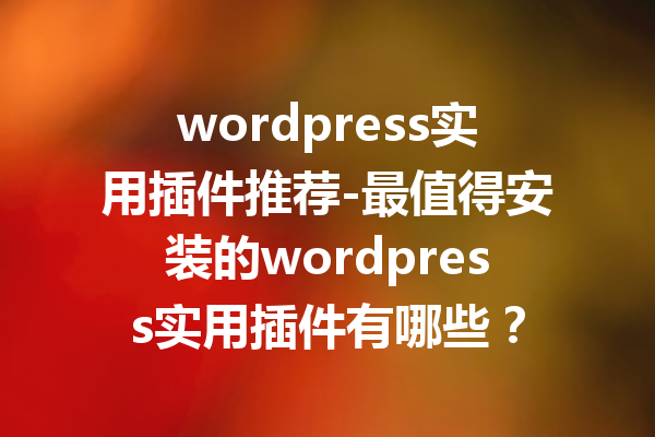 wordpress实用插件推荐-最值得安装的wordpress实用插件有哪些？