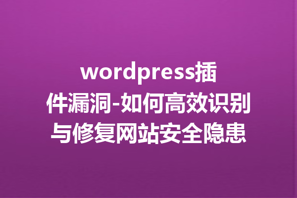 wordpress插件漏洞-如何高效识别与修复网站安全隐患