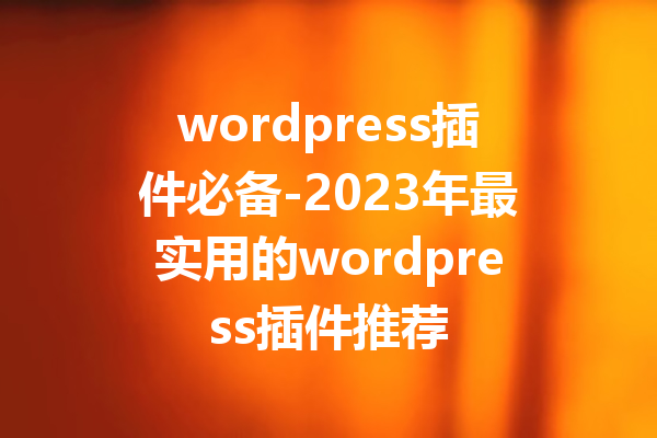 wordpress插件必备-2023年最实用的wordpress插件推荐